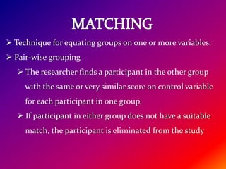  Technique for equating groups on one or more variables.
 Pair-wise grouping
 The researcher finds a participant in the other group
with the same or very similar score on control variable
for each participant in one group.
 If participant in either group does not have a suitable
match, the participant is eliminated from the study
 