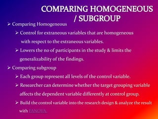  Comparing Homogeneous
 Control for extraneous variables that are homogeneous
with respect to the extraneous variables.
 Lowers the no of participants in the study & limits the
generalizability of the findings.
 Comparing subgroup
 Each group represent all levels of the control variable.
 Researcher can determine whether the target grouping variable
affects the dependent variable differently at control group.
 Build the control variable into the research design & analyze the result
with FANOVA.
 