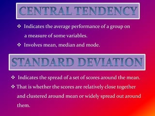  Indicates the average performance of a group on
a measure of some variables.
 Involves mean, median and mode.
 Indicates the spread of a set of scores around the mean.
 That is whether the scores are relatively close together
and clustered around mean or widely spread out around
them.
 