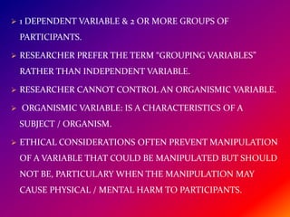 1 DEPENDENT VARIABLE & 2 OR MORE GROUPS OF
PARTICIPANTS.
 RESEARCHER PREFER THE TERM “GROUPING VARIABLES”
RATHER THAN INDEPENDENT VARIABLE.
 RESEARCHER CANNOT CONTROL AN ORGANISMIC VARIABLE.
 ORGANISMIC VARIABLE: IS A CHARACTERISTICS OF A
SUBJECT / ORGANISM.
 ETHICAL CONSIDERATIONS OFTEN PREVENT MANIPULATION
OF A VARIABLE THAT COULD BE MANIPULATED BUT SHOULD
NOT BE, PARTICULARY WHEN THE MANIPULATION MAY
CAUSE PHYSICAL / MENTAL HARM TO PARTICIPANTS.
 
