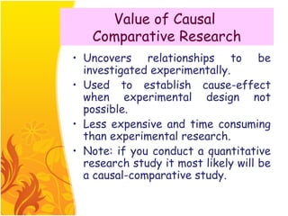 Value of Causal
   Comparative Research
• Uncovers relationships to be
  investigated experimentally.
• Used to establish cause-effect
  when experimental design not
  possible.
• Less expensive and time consuming
  than experimental research.
• Note: if you conduct a quantitative
  research study it most likely will be
  a causal-comparative study.
 