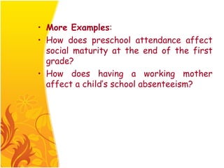 • More Examples:
• How does preschool attendance affect
  social maturity at the end of the first
  grade?
• How does having a working mother
  affect a child’s school absenteeism?
 