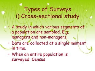 Types of Surveys
   i) Cross-sectional study
• A study in which various segments of
  a population are sampled. E.g.
  managers and non-managers.
• Data are collected at a single moment
  in time.
• When an entire population is
  surveyed: Census
 
