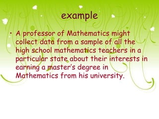 example
• A professor of Mathematics might
  collect data from a sample of all the
  high school mathematics teachers in a
  particular state about their interests in
  earning a master’s degree in
  Mathematics from his university.
 
