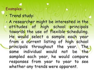 Examples:
• Trend study:
- A researcher might be interested in the
  attitudes of high school principals
  towards the use of flexible scheduling.
  He would select a sample each year
  from a current listing of high school
  principals throughout the year. The
  same individual would not be the
  sampled each year, he would compare
  responses from year to year to see
  whether any trends were apparent.
 