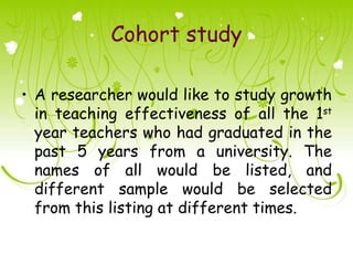 Cohort study

• A researcher would like to study growth
  in teaching effectiveness of all the 1st
  year teachers who had graduated in the
  past 5 years from a university. The
  names of all would be listed, and
  different sample would be selected
  from this listing at different times.
 