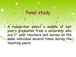 Panel study

• A researcher select a sample of last
  year’s graduates from a university who
  are 1st year teachers and survey on the
  same individual several times during the
  teaching years.
 