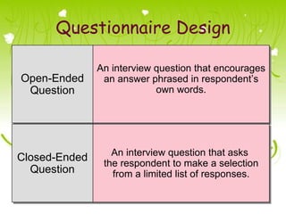 Questionnaire Design

               An interview question that encourages
Open-Ended      an answer phrased in respondent’s
 Question                   own words.




                  An interview question that asks
Closed-Ended
                the respondent to make a selection
  Question        from a limited list of responses.
 