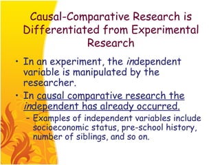 Causal-Comparative Research is
 Differentiated from Experimental
             Research
• In an experiment, the independent
  variable is manipulated by the
  researcher.
• In causal comparative research the
  independent has already occurred.
  – Examples of independent variables include
    socioeconomic status, pre-school history,
    number of siblings, and so on.
 