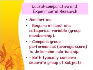 Causal-comparative and
   Experimental Research
• Similarities:
• - Require at least one
  categorical variable (group
  membership).
• - Compare group
  performances (average score)
  to determine relationship.
• - Both typically compare
  separate group of subjects.
 