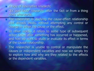 A type of descriptive research;
 “Ex post facto" research: after the fact or from a thing
done afterwards.
 The researcher is studying the cause-effect relationship
that already exists, without attempting any control or
change in either the cause or the effect.
 In other words, it refers to some type of subsequent
action taken after something has occurred or happened,
and how we want to study or evaluate its effect in terms
of the causal relationship.
 The researcher is unable to control or manipulate the
causes or independent variables and now we simply try
to explore how and why are they related to the effects
or the dependent variables.
 