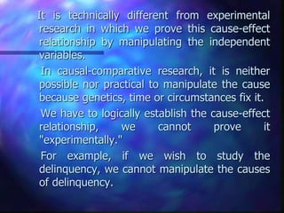 It is technically different from experimental
research in which we prove this cause-effect
relationship by manipulating the independent
variables.
In causal-comparative research, it is neither
possible nor practical to manipulate the cause
because genetics, time or circumstances fix it.
We have to logically establish the cause-effect
relationship, we cannot prove it
"experimentally."
For example, if we wish to study the
delinquency, we cannot manipulate the causes
of delinquency.
 