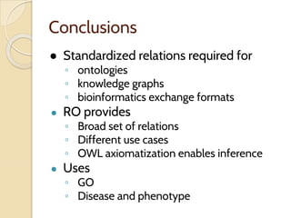 Conclusions
● Standardized relations required for
◦ ontologies
◦ knowledge graphs
◦ bioinformatics exchange formats
● RO provides
◦ Broad set of relations
◦ Different use cases
◦ OWL axiomatization enables inference
● Uses
◦ GO
◦ Disease and phenotype
 