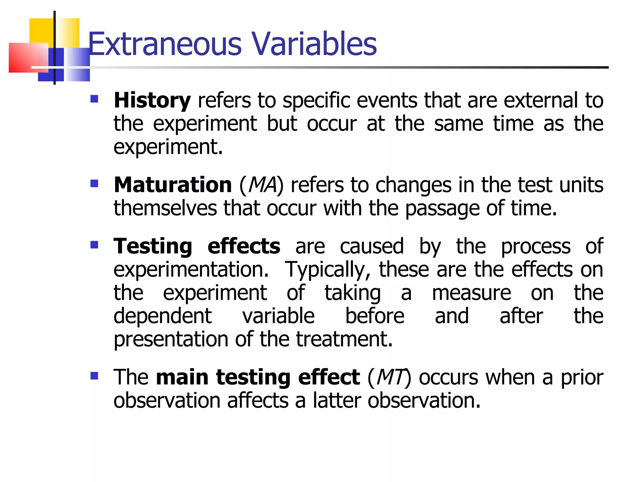 Extraneous Variables History  refers to specific events that are external to the experiment but occur at the same time as the experiment. Maturation  ( MA ) refers to changes in the test units themselves that occur with the passage of time.  Testing effects  are caused by the process of experimentation.  Typically, these are the effects on the experiment of taking a measure on the dependent variable before and after the presentation of the treatment.  The  main testing effect  ( MT ) occurs when a prior observation affects a latter observation.  