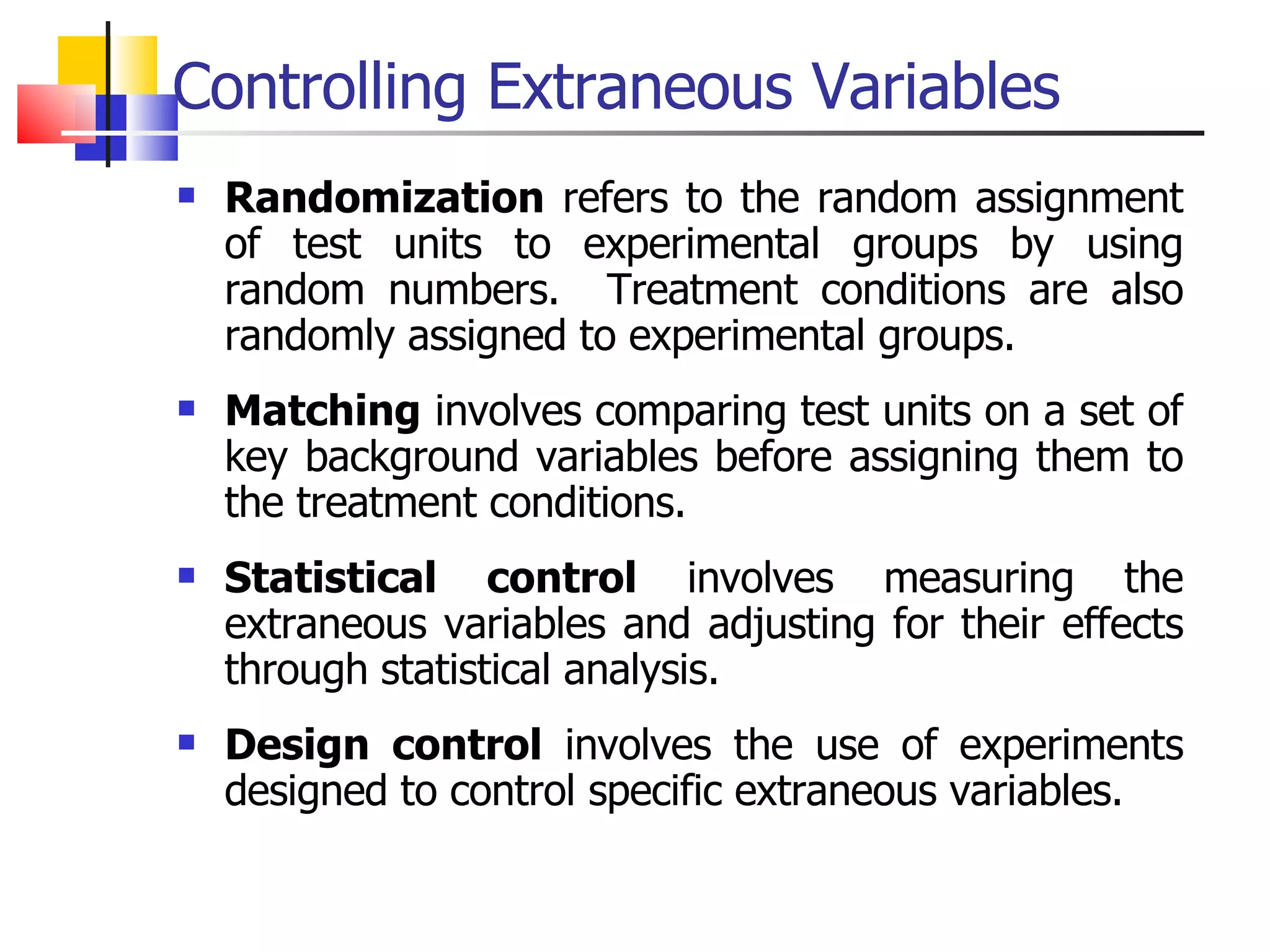 Controlling Extraneous Variables Randomization  refers to the random assignment of test units to experimental groups by using random numbers.  Treatment conditions are also randomly assigned to experimental groups. Matching  involves comparing test units on a set of key background variables before assigning them to the treatment conditions.  Statistical control  involves measuring the extraneous variables and adjusting for their effects through statistical analysis. Design control  involves the use of experiments designed to control specific extraneous variables.  