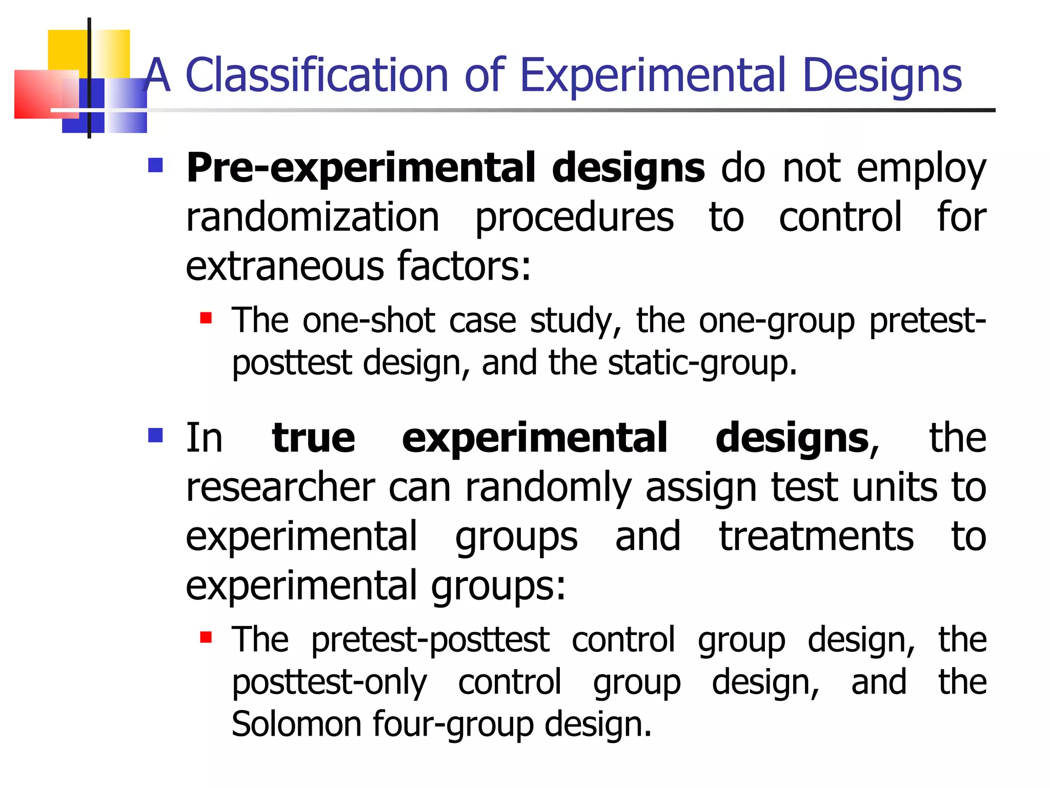A Classification of Experimental Designs Pre-experimental designs  do not employ randomization procedures to control for extraneous factors:  The one-shot case study, the one-group pretest-posttest design, and the static-group.  In  true experimental designs , the researcher can randomly assign test units to experimental groups and treatments to experimental groups:  The pretest-posttest control group design, the posttest-only control group design, and the Solomon four-group design.  