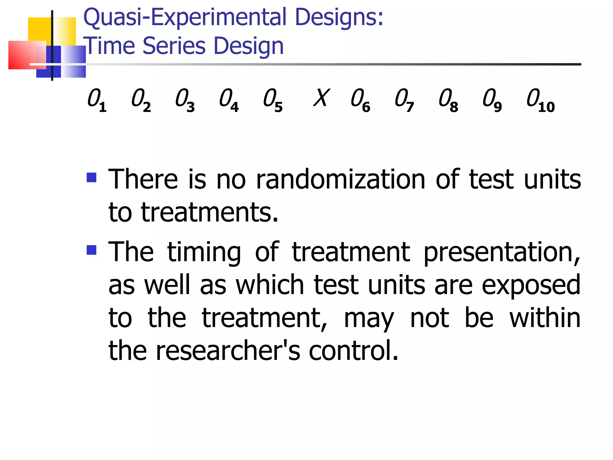 Quasi-Experimental Designs:  Time Series Design 0 1   0 2   0 3   0 4   0 5   X   0 6   0 7   0 8   0 9   0 10 There is no randomization of test units to treatments. The timing of treatment presentation, as well as which test units are exposed to the treatment, may not be within the researcher's control. 