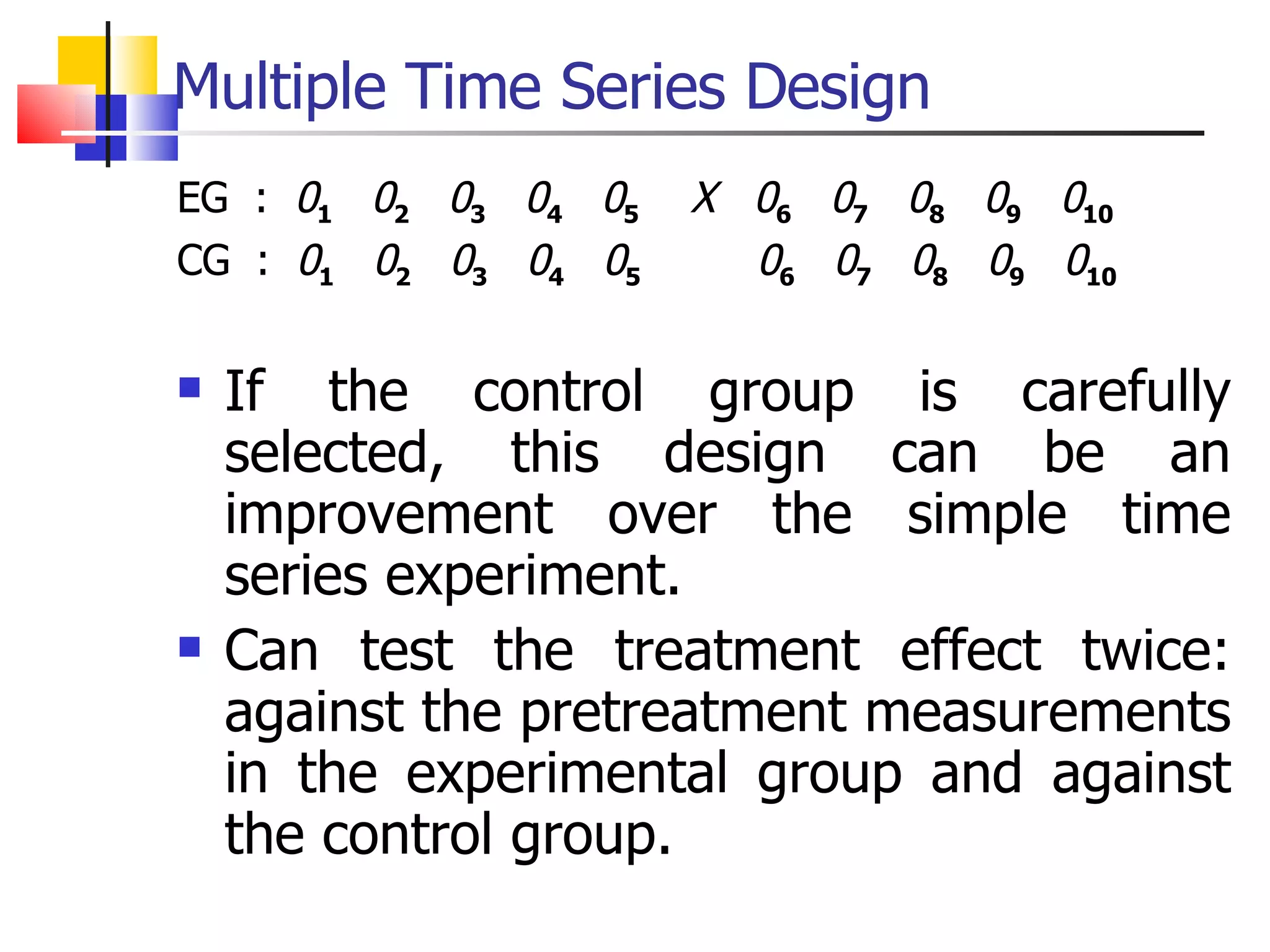 Multiple Time Series Design EG  :  0 1   0 2   0 3   0 4   0 5   X   0 6   0 7   0 8   0 9   0 10 CG  :  0 1   0 2   0 3   0 4   0 5   0 6   0 7   0 8   0 9   0 10 If the control group is carefully selected, this design can be an improvement over the simple time series experiment.  Can test the treatment effect twice: against the pretreatment measurements in the experimental group and against the control group.  