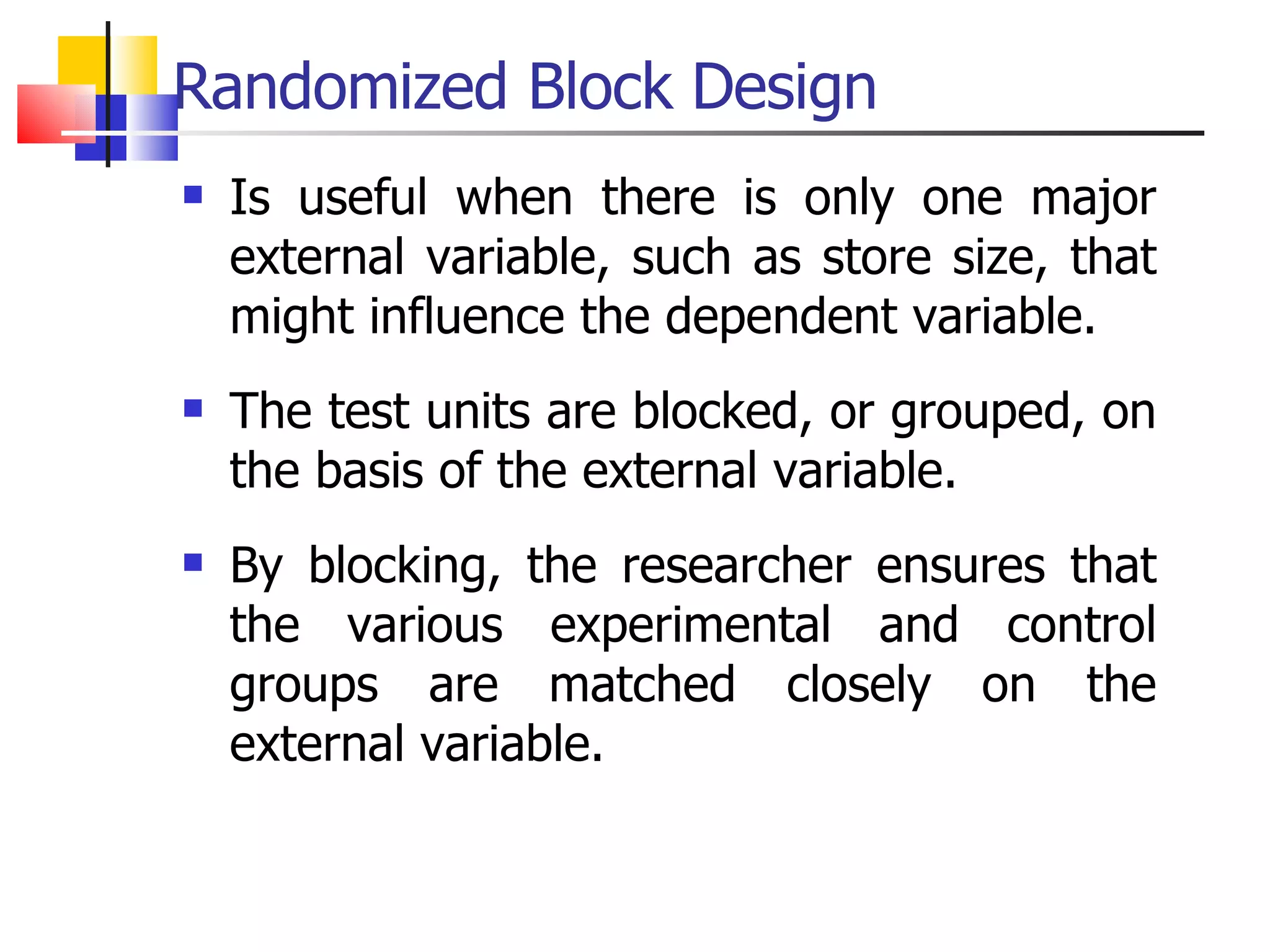 Randomized Block Design Is useful when there is only one major external variable, such as store size, that might influence the dependent variable.  The test units are blocked, or grouped, on the basis of the external variable.  By blocking, the researcher ensures that the various experimental and control groups are matched closely on the external variable. 