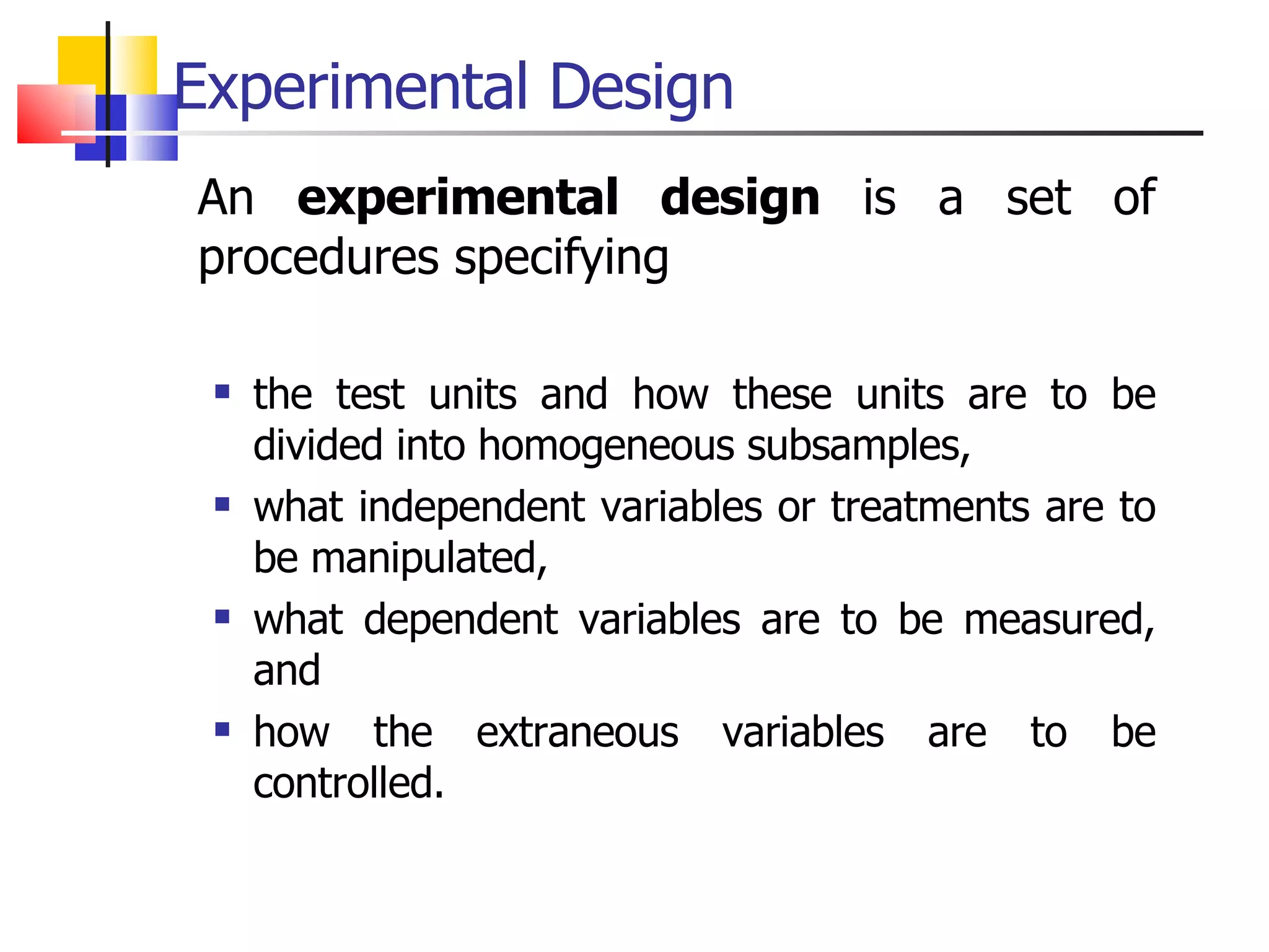 Experimental Design An  experimental design  is a set of procedures specifying  the test units and how these units are to be divided into homogeneous subsamples,  what independent variables or treatments are to be manipulated,  what dependent variables are to be measured, and  how the extraneous variables are to be controlled. 