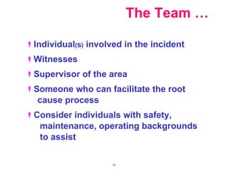 The Team … Individual ( s )  involved in the incident Witnesses Supervisor of the area Someone who can facilitate the root  cause process Consider individuals with safety,  maintenance, operating backgrounds to assist 