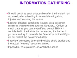 INFORMATION GATHERING Should occur as soon as possible after the incident has occurred, after attending to immediate mitigation, injuries and securing the scene. Look for physical conditions  (housekeeping, equipment conditions, walking/working surfaces,  weather… Collect as much data as you can, even if you do not THINK it contributed to the incident – remember, it is harder to go back and try to recreate the “scene” or incident if you do not collect the data immediately Interview witnesses before individuals share stories and the actual “viewing” becomes tainted If possible, take pictures, or sketch the scene 