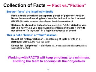 Collection of Facts  --  Fact vs.“Fiction” Ensure “facts” are listed individually Facts should be written on separate pieces of paper or “Post-it  ” Notes for ease of working back from the incident to the true root causes  (it’s easier to move a piece of paper than to keep erasing …) Statements should be indicated as such, i.e., “John stated he was not in a hurry”, so you can revisit statements and facts if they do not seem to “fit together” in a logical sequence of events This is not a “blame” or “fault” session Do not list “interpretations” – construing of facts or info in a particular way  (i.e., the valve was faulty) Do not list “judgments” – opinions  (i.e., it was an unsafe ladder; the person was walking too fast) Working with FACTS will keep emotions to a minimum, allowing the team to accomplish their objectives 