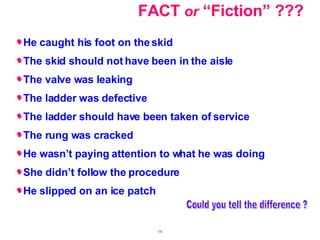 FACT  or  “Fiction” ??? He caught his foot on the skid The skid should not have been in the aisle The valve was leaking The ladder was defective The ladder should have been taken of service The rung was cracked He wasn’t paying attention to what he was doing She didn’t follow the procedure He slipped on an ice patch Could you tell the difference ? 