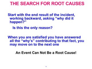 THE SEARCH FOR ROOT CAUSES Start with the end result of the incident, working backward, asking “why did it happen?”  Is this the only reason? When you are satisfied you have answered all the “why’s” contributing to that fact, you may move on to the next one   An Event Can Not Be a Root Cause! 