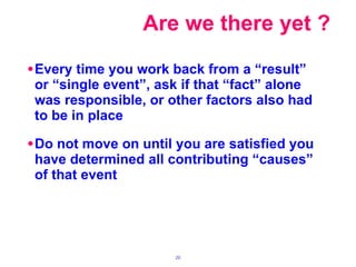 Every time you work back from a “result” or “single event”, ask if that “fact” alone was responsible, or other factors also had to be in place Do not move on until you are satisfied you have determined all contributing “causes” of that event Are we there yet ? 