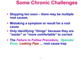Some Chronic Challenges Stopping too soon – there may be multiple root causes Mistaking a symptom or result for a root cause Only identifying “things” because they are “easier” or “more comfortable” to correct The  Failure to Follow Procedure,  Operator Error ,   Leaking Pipe   …  root cause trap 