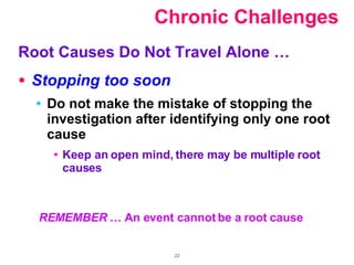   Chronic Challenges Root Causes Do Not Travel Alone … Stopping too soon Do not make the mistake of stopping the investigation after identifying only one root cause Keep an open mind, there may be multiple root causes REMEMBER  … An event cannot be a root cause 