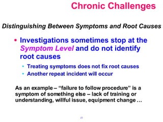 Chronic Challenges Investigations sometimes stop at the  Symptom Level  and do not identify root causes Treating symptoms does not fix root causes Another repeat incident will occur Distinguishing Between Symptoms and Root Causes As an example – “failure to follow procedure” is a symptom of something else – lack of training or understanding, willful issue, equipment change … 