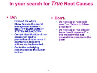 In your search for   True  Root Causes   Do ′ s Find out the why’s Show flaws in the overall management system – IDENTIFY MANAGEMENT SYSTEM BREAKDOWN Correct identification of root causes will lead to prevention of recurrence if appropriate corrective actions are implemented Get to the underlying reasons behind the human factors Don ′ t s Do not stop at “operator error” or “failure to follow procedure” Do not stop at “we already know how it happened” – this mentality has not prevented recurrence in the past! 