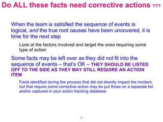 Do ALL these facts need corrective actions   ??? When the team is satisfied the sequence of events is logical,  and  the true root causes have been uncovered, it is time for the next step Look at the factors involved and target the ones requiring some type of action Some facts may be left over as they did not fit into the sequence of events – that’s OK –  THEY SHOULD BE LISTED OFF TO THE SIDE AS THEY MAY STILL REQUIRE AN ACTION ITEM Facts identified during the process that did not directly impact the incident, but that require some corrective action may be put those on a separate list and/or captured in your action tracking database 