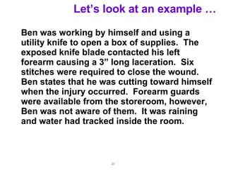 Let’s look at an example … Ben was working by himself and using a utility knife to open a box of supplies.  The exposed knife blade contacted his left forearm causing a 3” long laceration.  Six stitches were required to close the wound.  Ben states that he was cutting toward himself when the injury occurred.  Forearm guards were available from the storeroom, however, Ben was not aware of them. .  It was raining and water had tracked inside the room. 