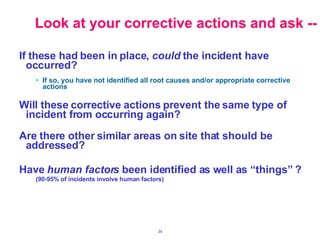 If these had been in place,  could  the incident have occurred? If so, you have not identified all root causes and/or appropriate corrective actions Will these corrective actions prevent the same type of incident from occurring again? Are there other similar areas on site that should be addressed? Have  human factors  been identified as well as “things” ? (90-95% of incidents involve human factors) Look at your corrective actions and ask -- 
