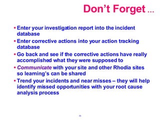Don’t Forget  … Enter your investigation report into the incident database Enter corrective actions into your action tracking database Go back and see if the corrective actions have really accomplished what they were supposed to Communicate  with your site and other Rhodia sites so learning’s can be shared Trend your incidents and near misses – they will help identify missed opportunities with your root cause analysis process 