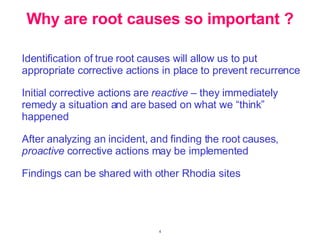 Identification of true root causes will allow us to put appropriate corrective actions in place to prevent recurrence Initial corrective actions are  reactive  – they immediately remedy a situation and are based on what we “think” happened After analyzing an incident, and finding the root causes,  proactive  corrective actions may be implemented Findings can be shared with other Rhodia sites Why are root causes so important ? 
