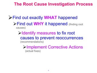 The Root Cause Investigation Process Find out exactly   WHAT   happened Find out   WHY   it happened   (finding root causes) Identify measures   to fix root causes to prevent reoccurrences   (recommendations) Implement Corrective Actions   (actual fixes) 