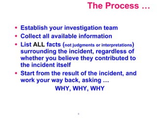 The Process … Establish your investigation team  Collect all available information List  ALL  facts ( not judgments or interpretations ) surrounding the incident, regardless of whether you believe they contributed to the incident itself Start from the result of the incident, and work your way back, asking … WHY, WHY, WHY 