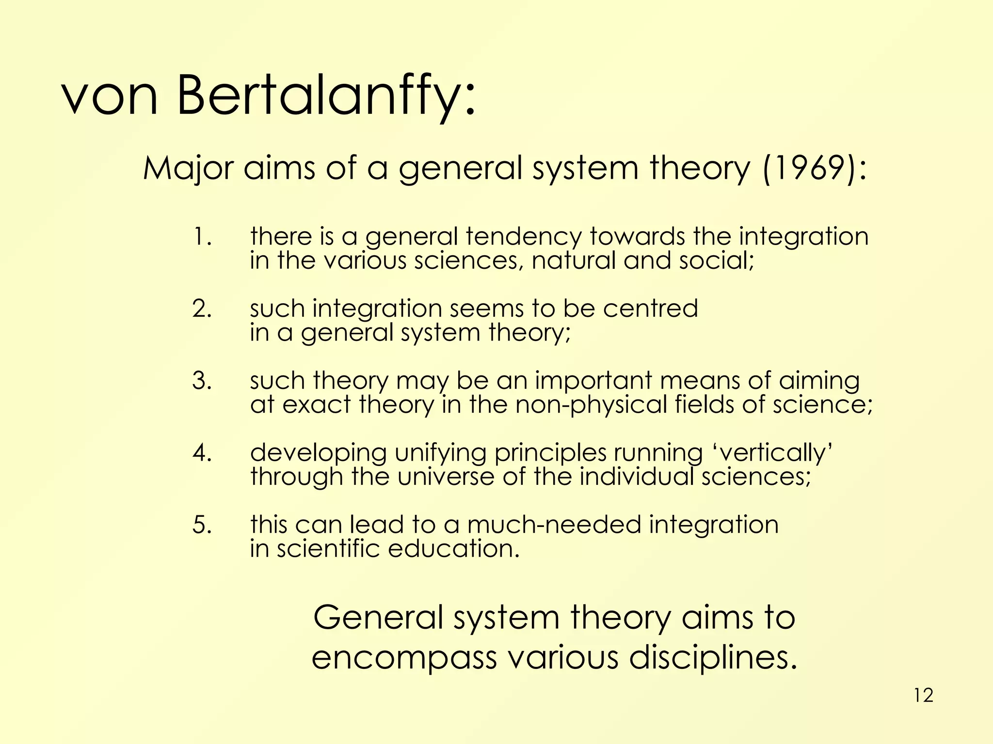 von Bertalanffy: Major aims of a general system theory (1969): 1. there is a general tendency towards the integration in the various sciences, natural and social; 2. such integration seems to be centred in a general system theory; 3. such theory may be an important means of aiming at exact theory in the non-physical fields of science; 4. developing unifying principles running ‘vertically’ through the universe of the individual sciences; 5. this can lead to a much-needed integration in scientific education. General system theory aims to encompass various disciplines. 