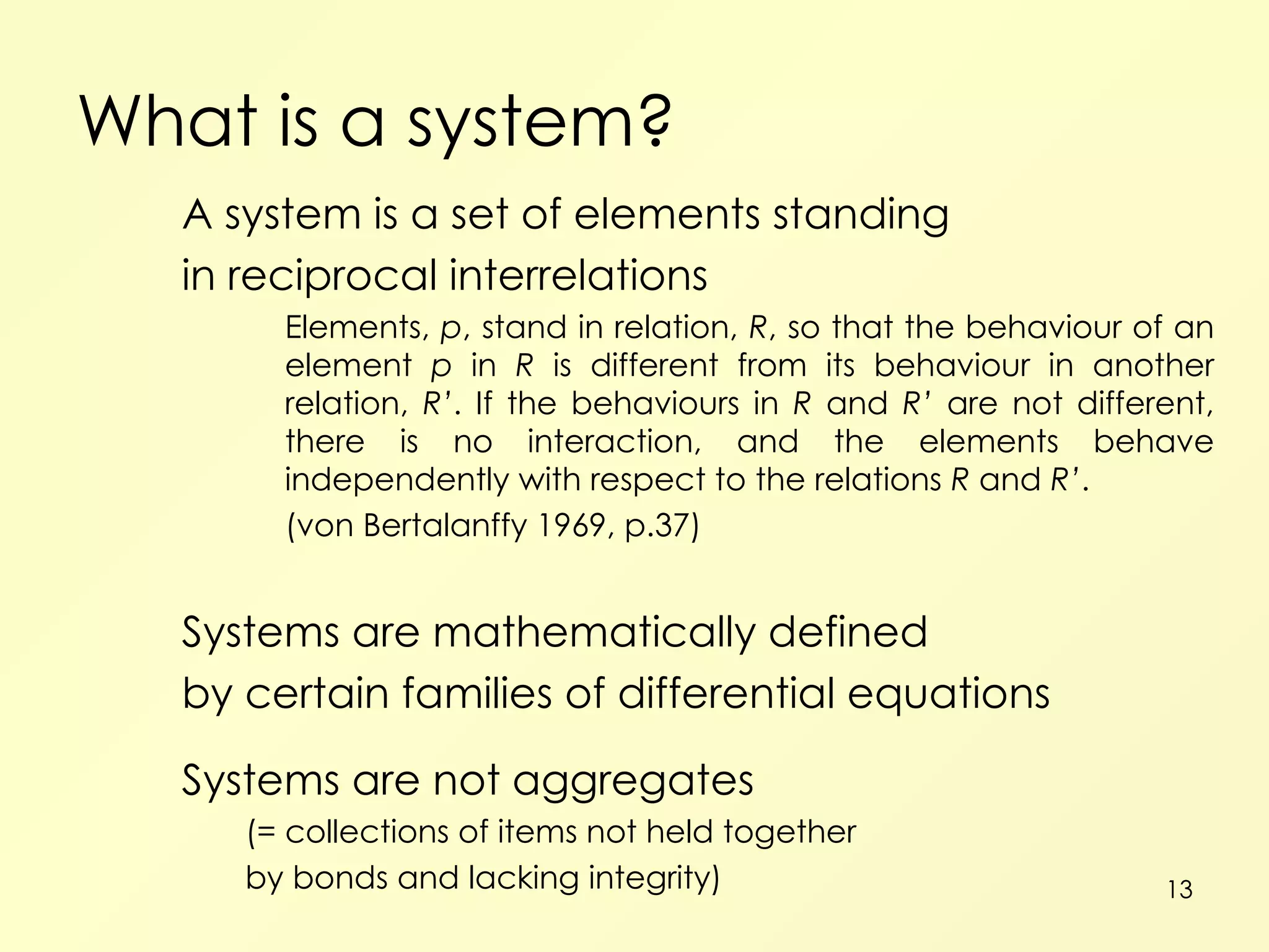What is a system? A system is a set of elements standing in reciprocal interrelations Elements,  p , stand in relation,  R , so that the behaviour of an element  p  in  R  is different from its behaviour in another relation,  R’ . If the behaviours in  R  and  R’  are not different, there is no interaction, and the elements behave independently with respect to the relations  R  and  R’ . (von Bertalanffy 1969, p.37) Systems are mathematically defined by certain families of differential equations Systems are not aggregates (= collections of items not held together by bonds and lacking integrity) 
