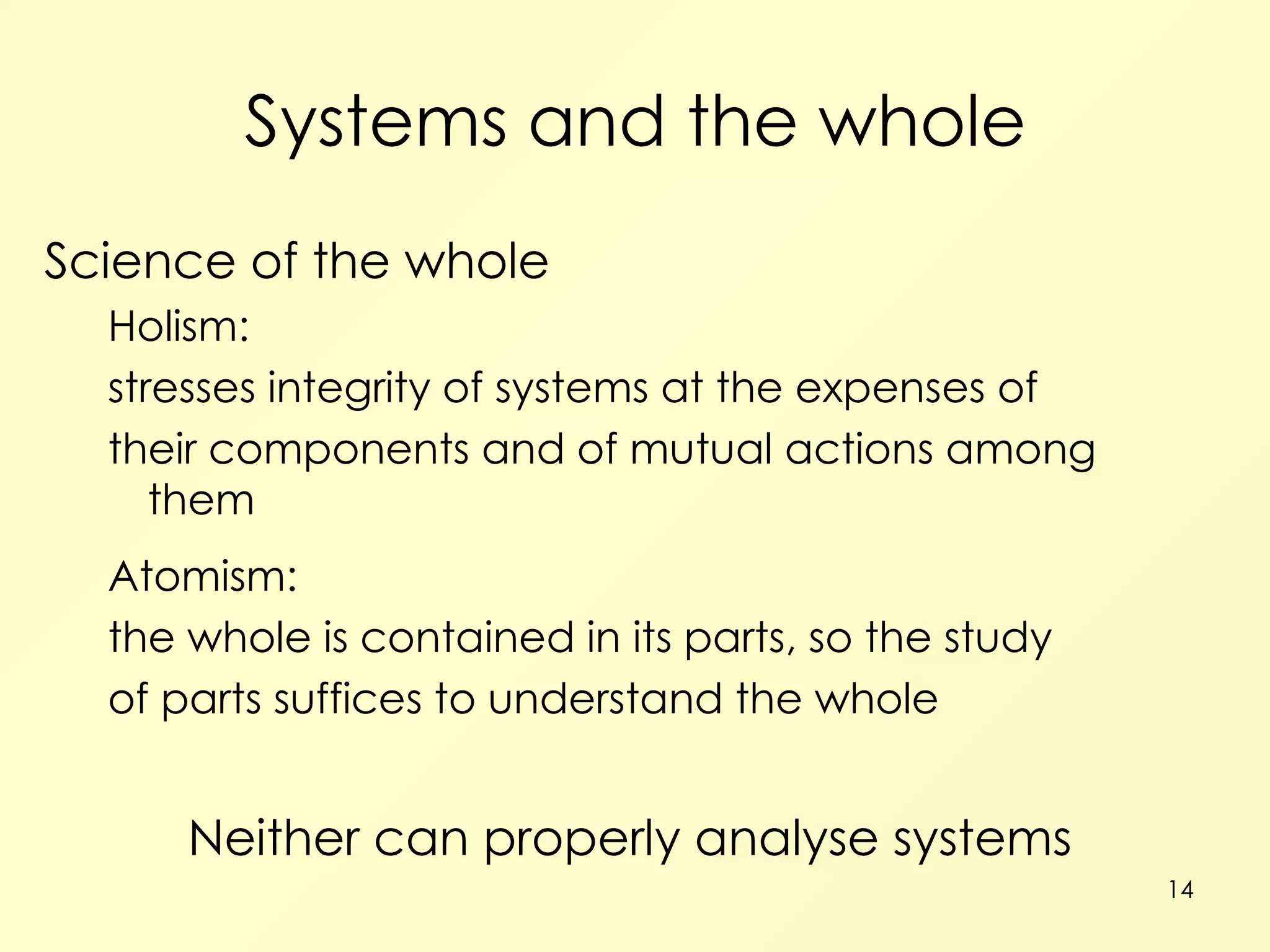 Systems and the whole Science of the whole Holism: stresses integrity of systems at the expenses of their components and of mutual actions among them Atomism: the whole is contained in its parts, so the study of parts suffices to understand the whole Neither can properly analyse systems 