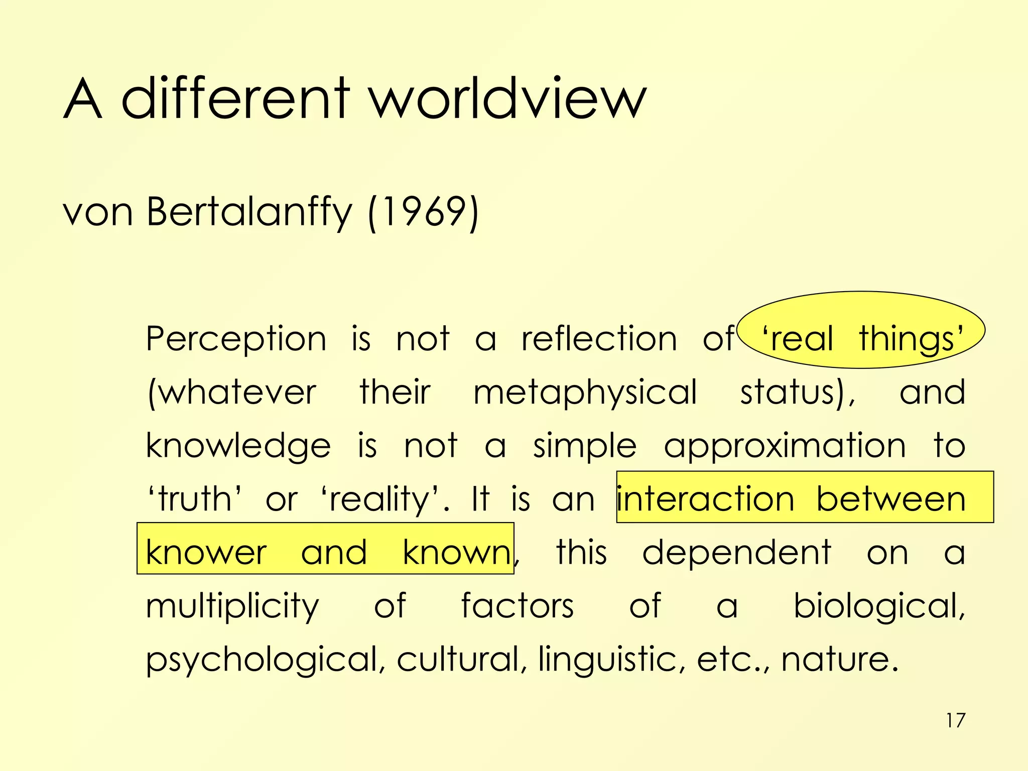 A different worldview von Bertalanffy (1969) Perception is not a reflection of ‘real things’ (whatever their metaphysical status), and knowledge is not a simple approximation to ‘truth’ or ‘reality’. It is an interaction between knower and known, this dependent on a multiplicity of factors of a biological, psychological, cultural, linguistic, etc., nature. 