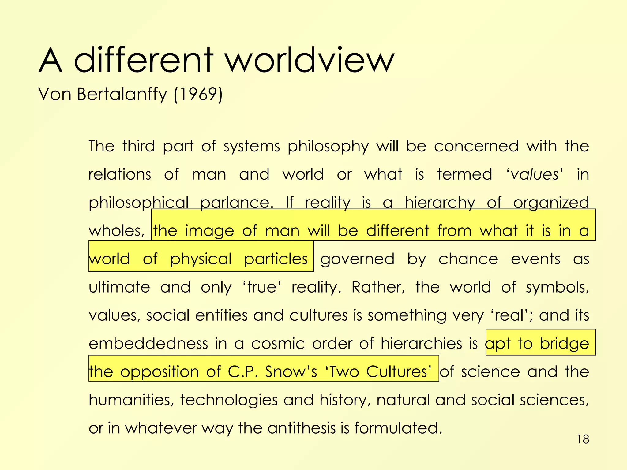A different worldview Von Bertalanffy (1969) The third part of systems philosophy will be concerned with the relations of man and world or what is termed ‘ values ’ in philosophical parlance. If reality is a hierarchy of organized wholes, the image of man will be different from what it is in a world of physical particles governed by chance events as ultimate and only ‘true’ reality. Rather, the world of symbols, values, social entities and cultures is something very ‘real’; and its embeddedness in a cosmic order of hierarchies is apt to bridge the opposition of C.P. Snow’s ‘Two Cultures’ of science and the humanities, technologies and history, natural and social sciences, or in whatever way the antithesis is formulated. 