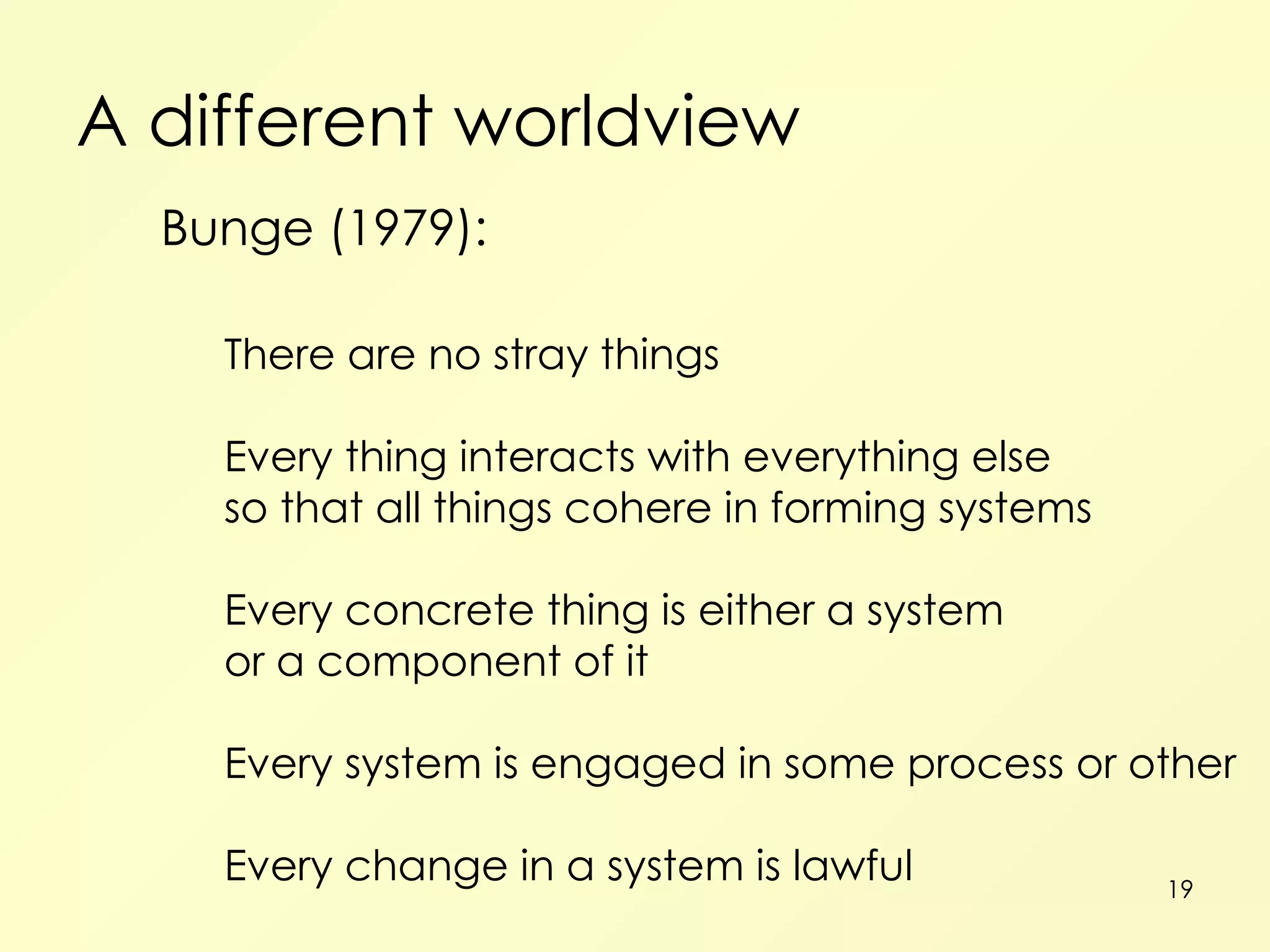 A different worldview Bunge (1979): There are no stray things Every thing interacts with everything else so that all things cohere in forming systems Every concrete thing is either a system or a component of it Every system is engaged in some process or other Every change in a system is lawful 