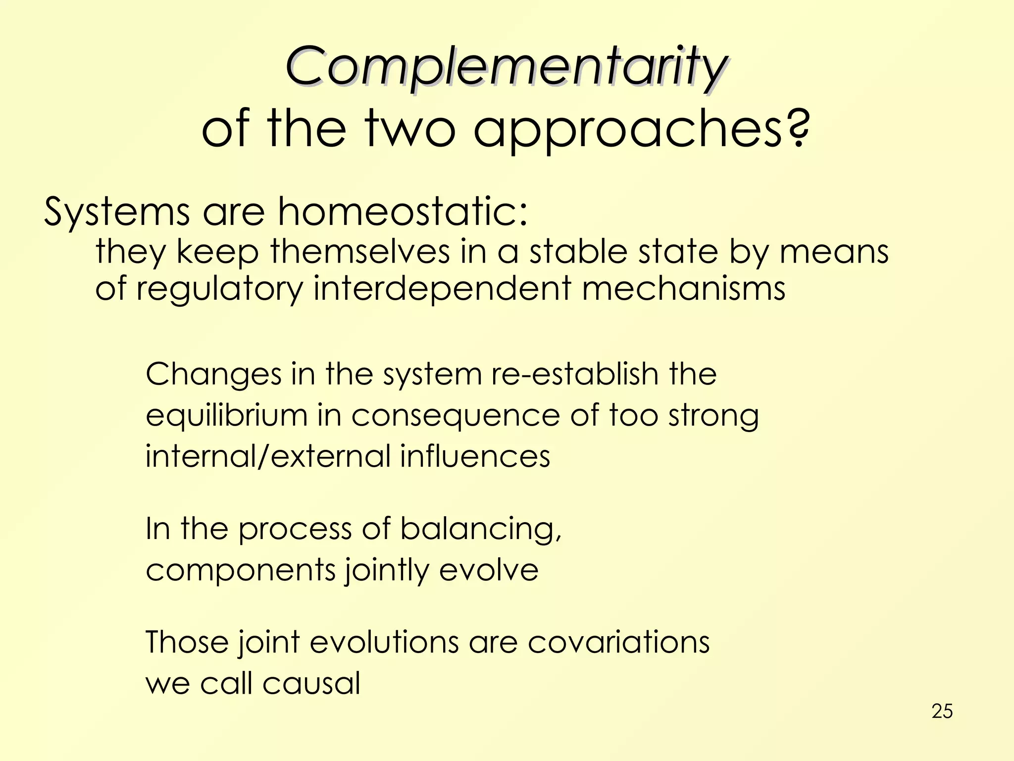 Complementarity of the two approaches? Systems are homeostatic: they keep themselves in a stable state by means of regulatory interdependent mechanisms Changes in the system re-establish the equilibrium in consequence of too strong internal/external influences In the process of balancing, components jointly evolve Those joint evolutions are covariations we call causal 