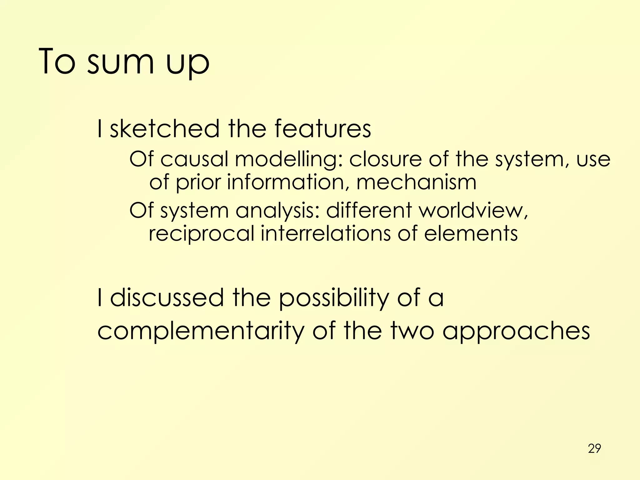To sum up I sketched the features Of causal modelling: closure of the system, use of prior information, mechanism Of system analysis: different worldview, reciprocal interrelations of elements I discussed the possibility of a complementarity of the two approaches 