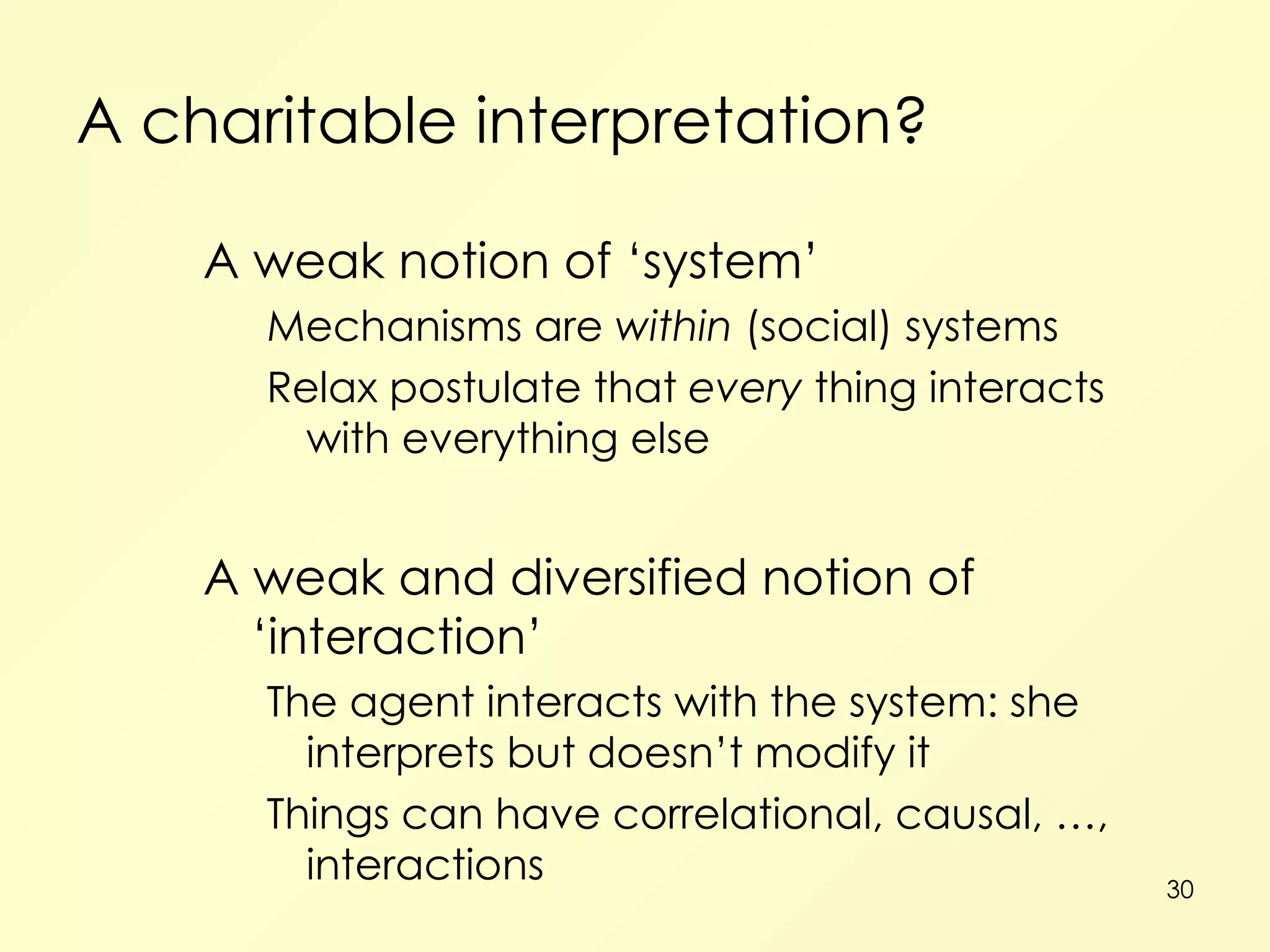 A charitable interpretation? A weak notion of ‘system’ Mechanisms are  within  (social) systems Relax postulate that  every  thing interacts with everything else A weak and diversified notion of ‘interaction’ The agent interacts with the system: she interprets but doesn’t modify it Things can have correlational, causal, …, interactions 